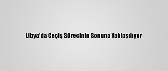 Libya'da Geçiş Sürecinin Sonuna Yaklaşılıyor
