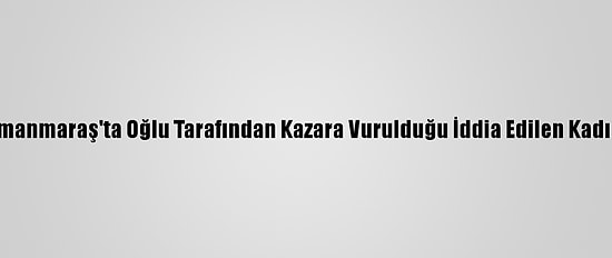 Kahramanmaraş'ta Oğlu Tarafından Kazara Vurulduğu İddia Edilen Kadın Öldü