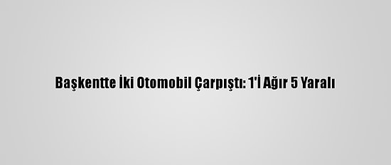 Başkentte İki Otomobil Çarpıştı: 1'İ Ağır 5 Yaralı