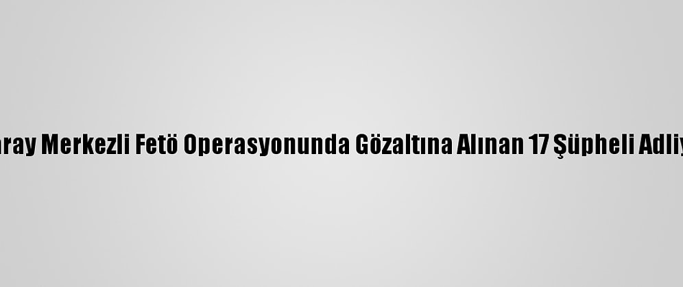Aksaray Merkezli Fetö Operasyonunda Gözaltına Alınan 17 Şüpheli Adliyede