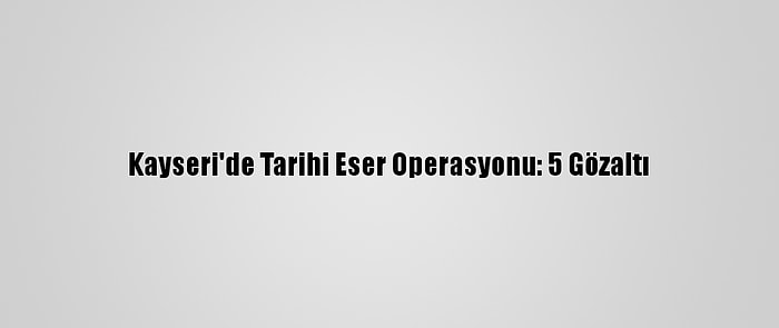 Kayseri'de Tarihi Eser Operasyonu: 5 Gözaltı