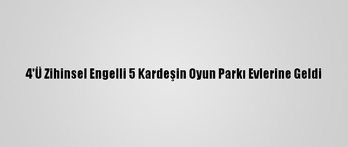 4'Ü Zihinsel Engelli 5 Kardeşin Oyun Parkı Evlerine Geldi