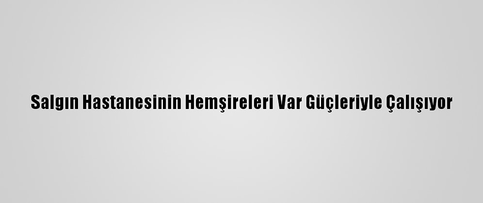 Salgın Hastanesinin Hemşireleri Var Güçleriyle Çalışıyor