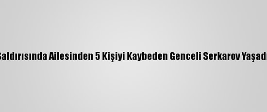 Ermenistan'ın Saldırısında Ailesinden 5 Kişiyi Kaybeden Genceli Serkarov Yaşadığı Acıyı Anlattı: