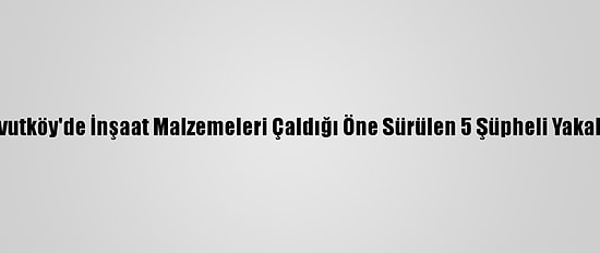 Arnavutköy'de İnşaat Malzemeleri Çaldığı Öne Sürülen 5 Şüpheli Yakalandı