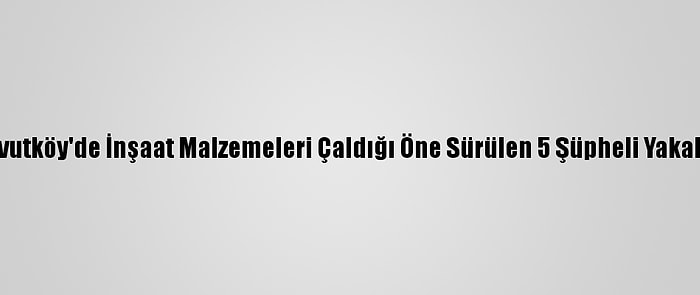 Arnavutköy'de İnşaat Malzemeleri Çaldığı Öne Sürülen 5 Şüpheli Yakalandı