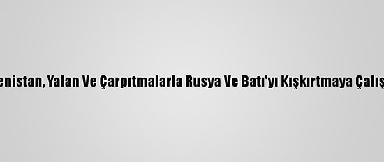 Ermenistan, Yalan Ve Çarpıtmalarla Rusya Ve Batı'yı Kışkırtmaya Çalışıyor