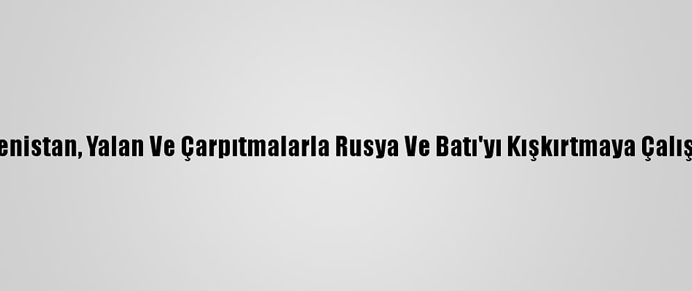 Ermenistan, Yalan Ve Çarpıtmalarla Rusya Ve Batı'yı Kışkırtmaya Çalışıyor