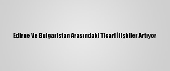Edirne Ve Bulgaristan Arasındaki Ticari İlişkiler Artıyor