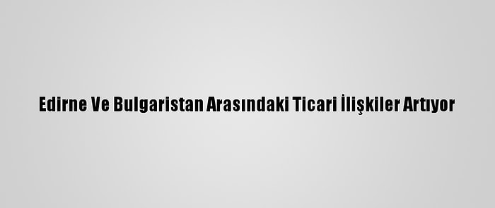 Edirne Ve Bulgaristan Arasındaki Ticari İlişkiler Artıyor