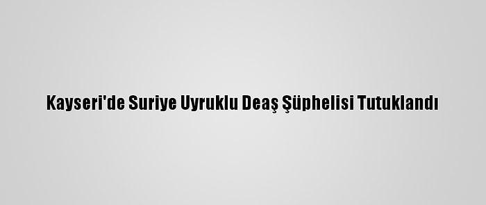 Kayseri'de Suriye Uyruklu Deaş Şüphelisi Tutuklandı