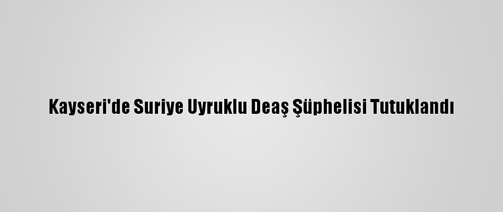 Kayseri'de Suriye Uyruklu Deaş Şüphelisi Tutuklandı