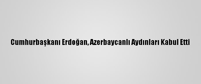 Cumhurbaşkanı Erdoğan, Azerbaycanlı Aydınları Kabul Etti