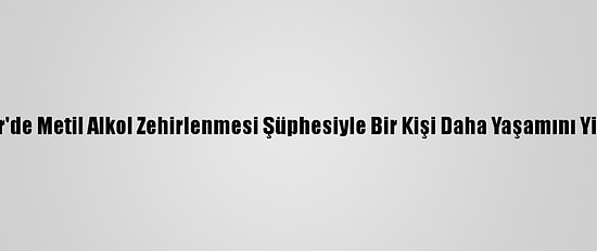 İzmir'de Metil Alkol Zehirlenmesi Şüphesiyle Bir Kişi Daha Yaşamını Yitirdi