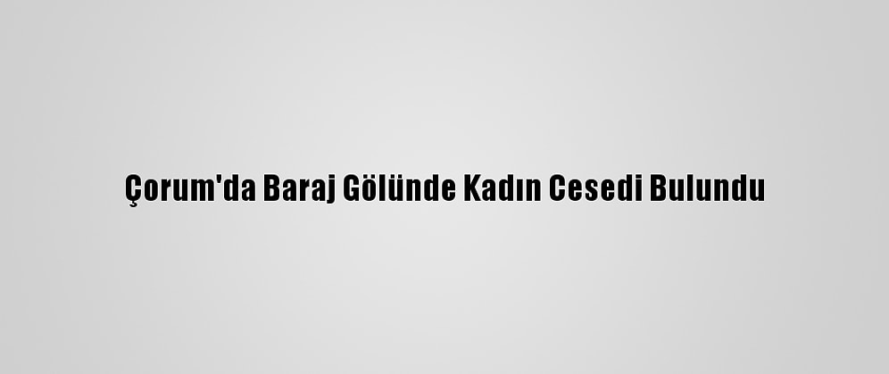 Çorum'da Baraj Gölünde Kadın Cesedi Bulundu