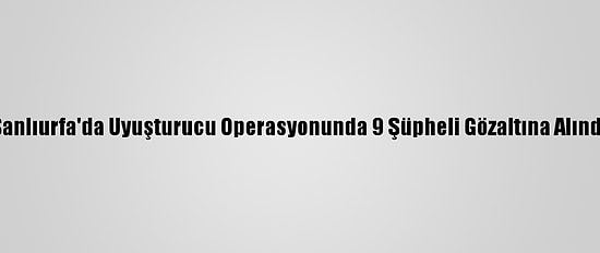 Şanlıurfa'da Uyuşturucu Operasyonunda 9 Şüpheli Gözaltına Alındı