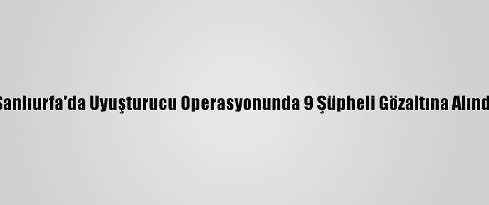 Şanlıurfa'da Uyuşturucu Operasyonunda 9 Şüpheli Gözaltına Alındı