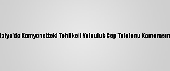 Antalya'da Kamyonetteki Tehlikeli Yolculuk Cep Telefonu Kamerasında