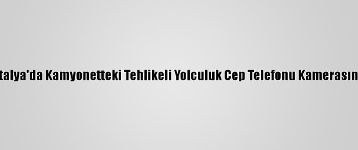 Antalya'da Kamyonetteki Tehlikeli Yolculuk Cep Telefonu Kamerasında