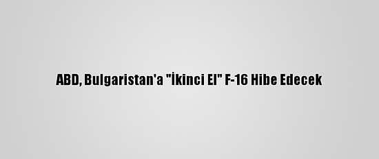 ABD, Bulgaristan'a "İkinci El" F-16 Hibe Edecek