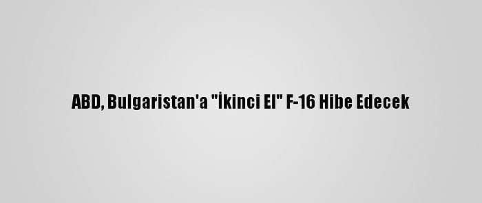 ABD, Bulgaristan'a "İkinci El" F-16 Hibe Edecek