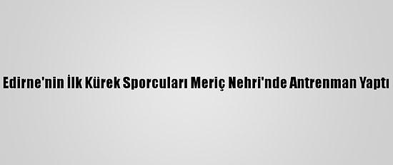 Edirne'nin İlk Kürek Sporcuları Meriç Nehri'nde Antrenman Yaptı