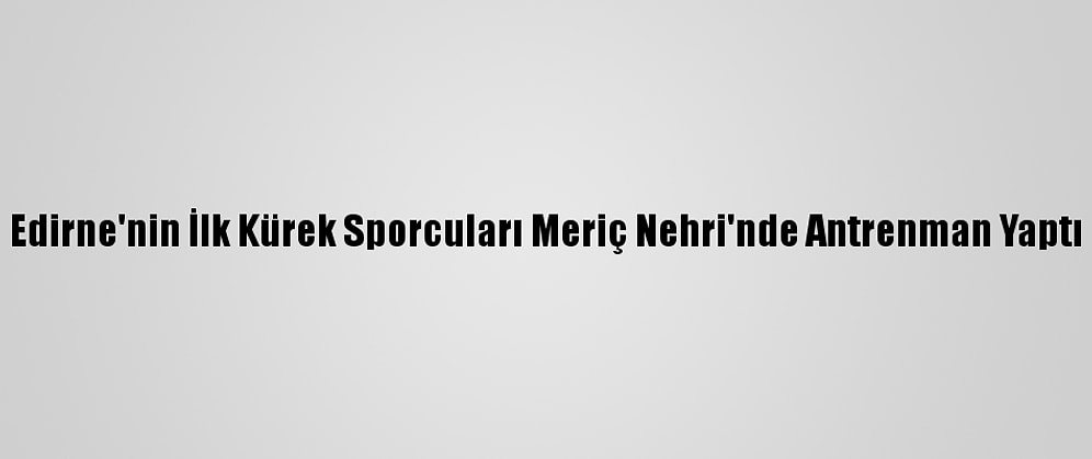 Edirne'nin İlk Kürek Sporcuları Meriç Nehri'nde Antrenman Yaptı