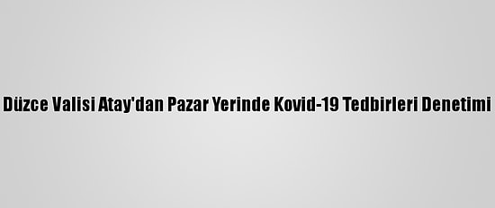 Düzce Valisi Atay'dan Pazar Yerinde Kovid-19 Tedbirleri Denetimi