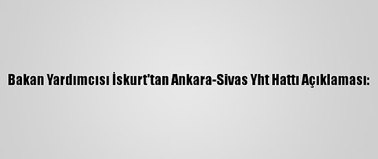 Bakan Yardımcısı İskurt'tan Ankara-Sivas Yht Hattı Açıklaması: