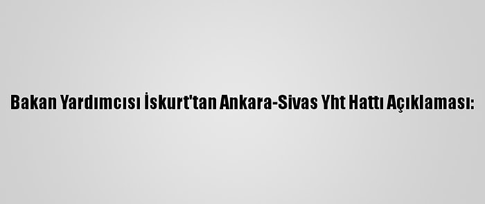 Bakan Yardımcısı İskurt'tan Ankara-Sivas Yht Hattı Açıklaması: