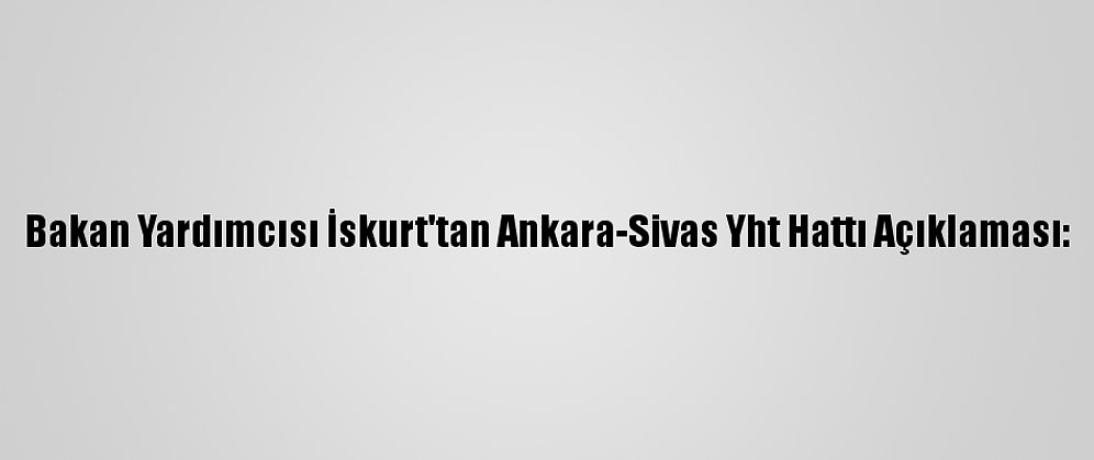 Bakan Yardımcısı İskurt'tan Ankara-Sivas Yht Hattı Açıklaması:
