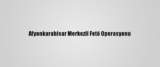Afyonkarahisar Merkezli Fetö Operasyonu