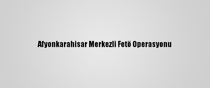 Afyonkarahisar Merkezli Fetö Operasyonu