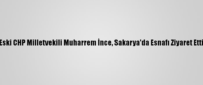 Eski CHP Milletvekili Muharrem İnce, Sakarya'da Esnafı Ziyaret Etti