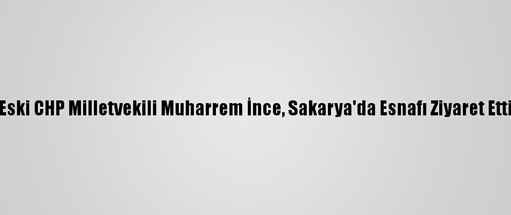 Eski CHP Milletvekili Muharrem İnce, Sakarya'da Esnafı Ziyaret Etti