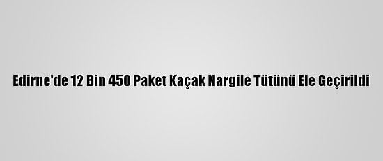 Edirne'de 12 Bin 450 Paket Kaçak Nargile Tütünü Ele Geçirildi