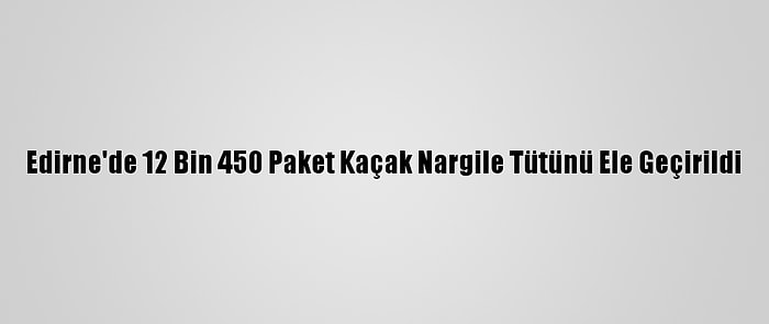 Edirne'de 12 Bin 450 Paket Kaçak Nargile Tütünü Ele Geçirildi