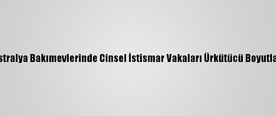 Avustralya Bakımevlerinde Cinsel İstismar Vakaları Ürkütücü Boyutlarda