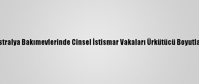 Avustralya Bakımevlerinde Cinsel İstismar Vakaları Ürkütücü Boyutlarda