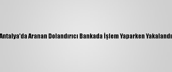 Antalya'da Aranan Dolandırıcı Bankada İşlem Yaparken Yakalandı
