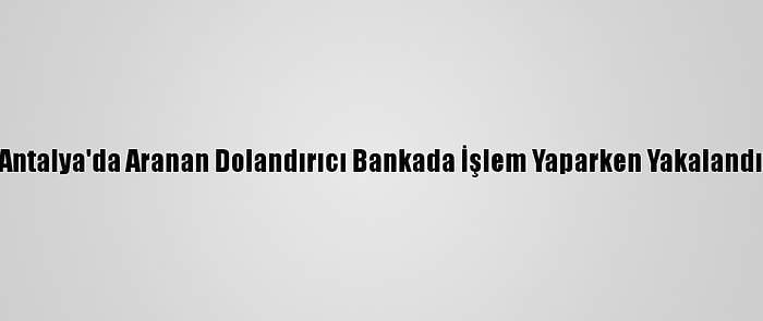 Antalya'da Aranan Dolandırıcı Bankada İşlem Yaparken Yakalandı