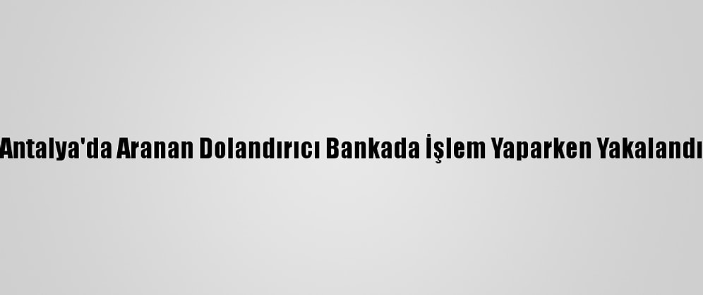 Antalya'da Aranan Dolandırıcı Bankada İşlem Yaparken Yakalandı