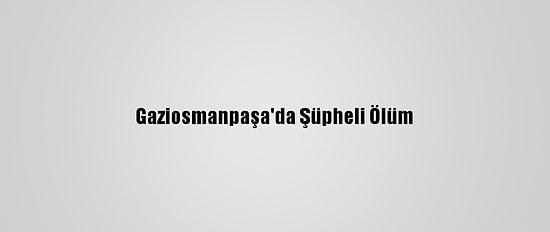 Gaziosmanpaşa'da Şüpheli Ölüm