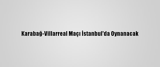 Karabağ-Villarreal Maçı İstanbul'da Oynanacak