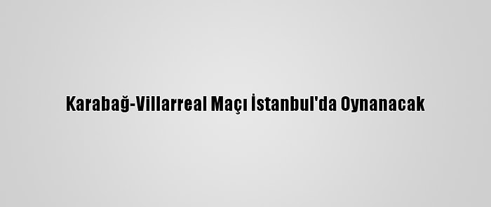 Karabağ-Villarreal Maçı İstanbul'da Oynanacak