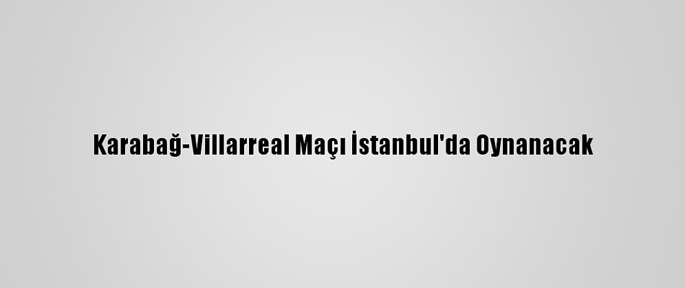 Karabağ-Villarreal Maçı İstanbul'da Oynanacak