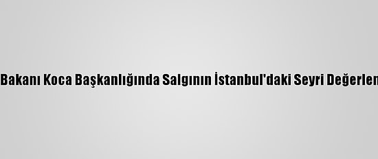 Sağlık Bakanı Koca Başkanlığında Salgının İstanbul'daki Seyri Değerlendirildi