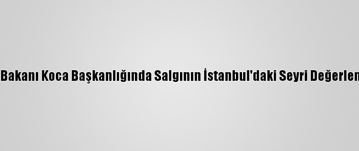 Sağlık Bakanı Koca Başkanlığında Salgının İstanbul'daki Seyri Değerlendirildi