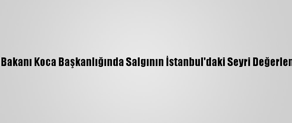 Sağlık Bakanı Koca Başkanlığında Salgının İstanbul'daki Seyri Değerlendirildi