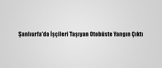 Şanlıurfa'da İşçileri Taşıyan Otobüste Yangın Çıktı